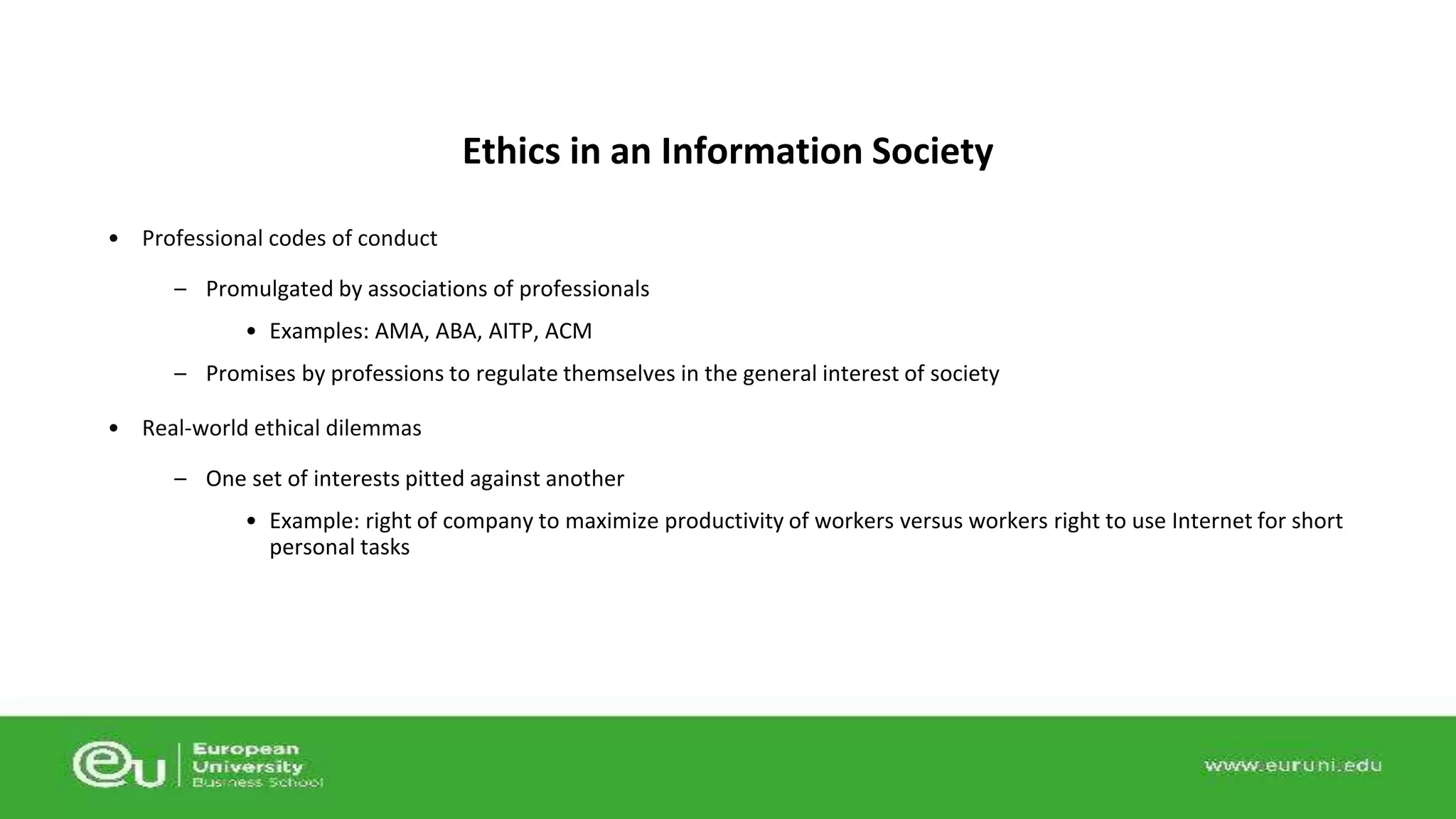 • Professional codes of conduct 
– Promulgated by associations of professionals 
• Examples: AMA, ABA, AITP, ACM 
– Promises by professions to regulate themselves in the general interest of society 
• Real-world ethical dilemmas 
– One set of interests pitted against another 
• Example: right of company to maximize productivity of workers versus workers right to use Internet for short 
personal tasks 
Ethics in an Information Society 
 