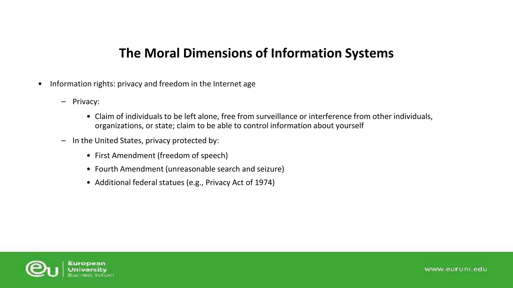 The Moral Dimensions of Information Systems 
• Information rights: privacy and freedom in the Internet age 
– Privacy: 
• Claim of individuals to be left alone, free from surveillance or interference from other individuals, 
organizations, or state; claim to be able to control information about yourself 
– In the United States, privacy protected by: 
• First Amendment (freedom of speech) 
• Fourth Amendment (unreasonable search and seizure) 
• Additional federal statues (e.g., Privacy Act of 1974) 
 