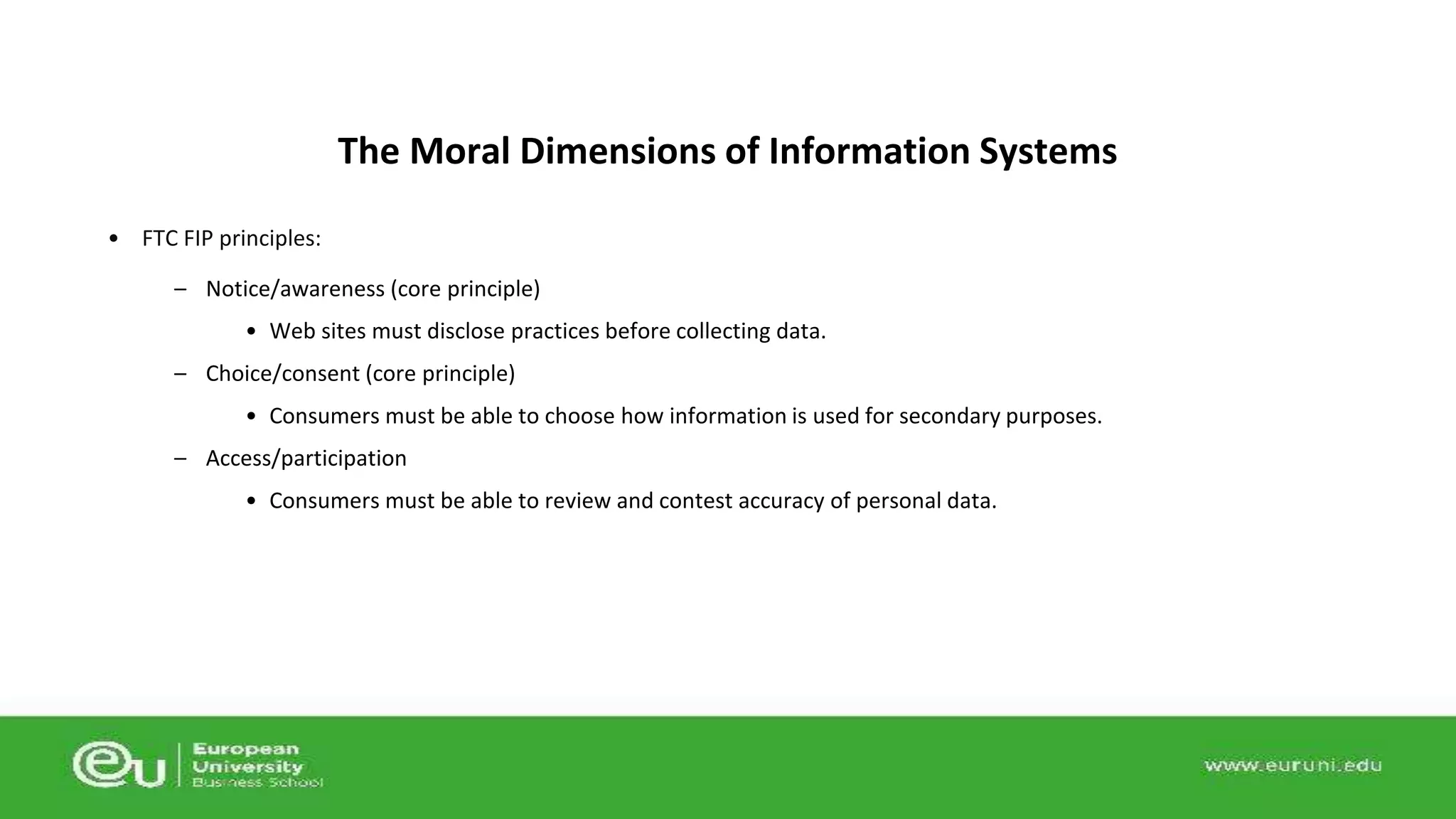 • FTC FIP principles: 
The Moral Dimensions of Information Systems 
– Notice/awareness (core principle) 
• Web sites must disclose practices before collecting data. 
– Choice/consent (core principle) 
• Consumers must be able to choose how information is used for secondary purposes. 
– Access/participation 
• Consumers must be able to review and contest accuracy of personal data. 
 