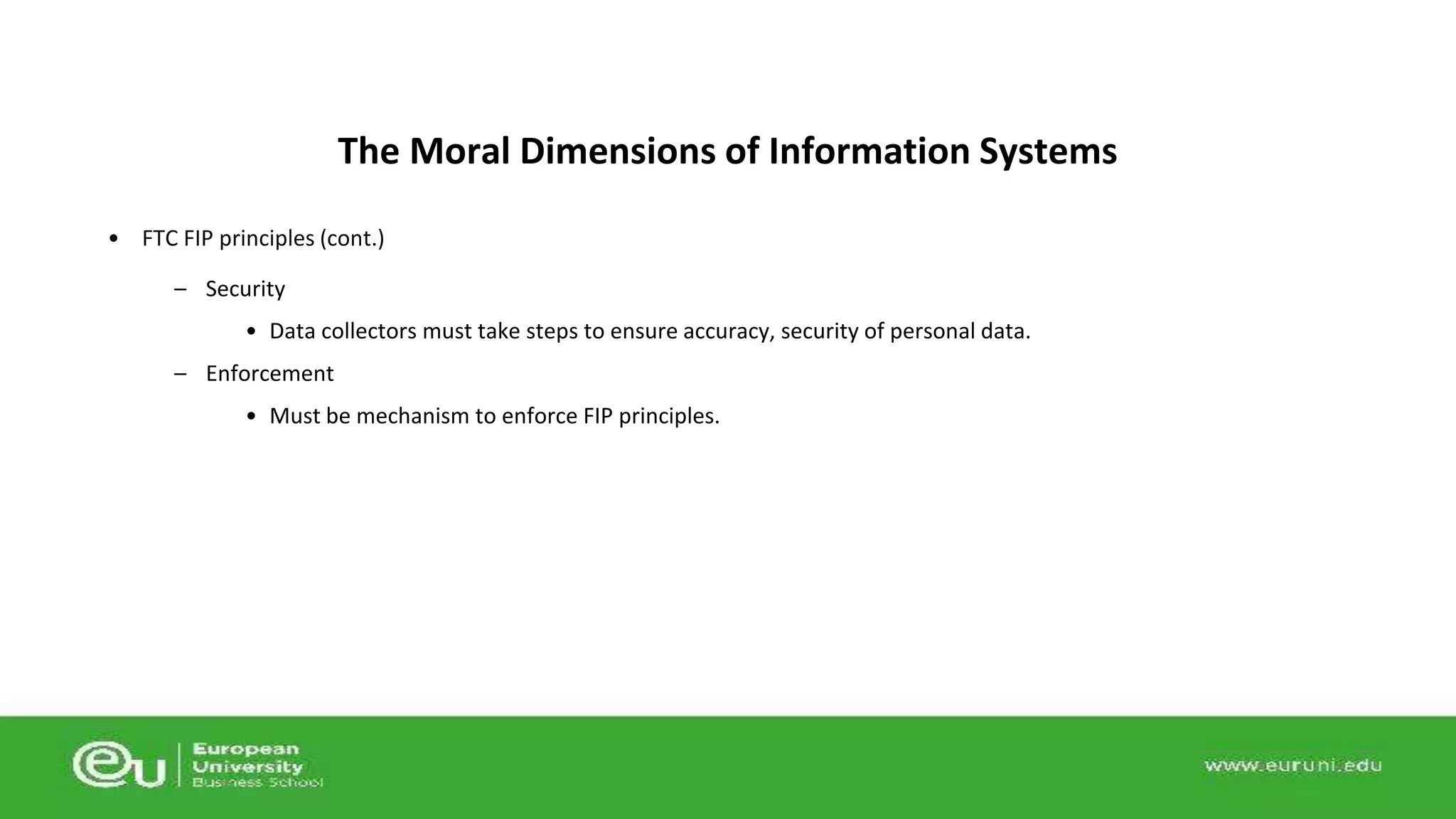 The Moral Dimensions of Information Systems 
• FTC FIP principles (cont.) 
– Security 
• Data collectors must take steps to ensure accuracy, security of personal data. 
– Enforcement 
• Must be mechanism to enforce FIP principles. 
 