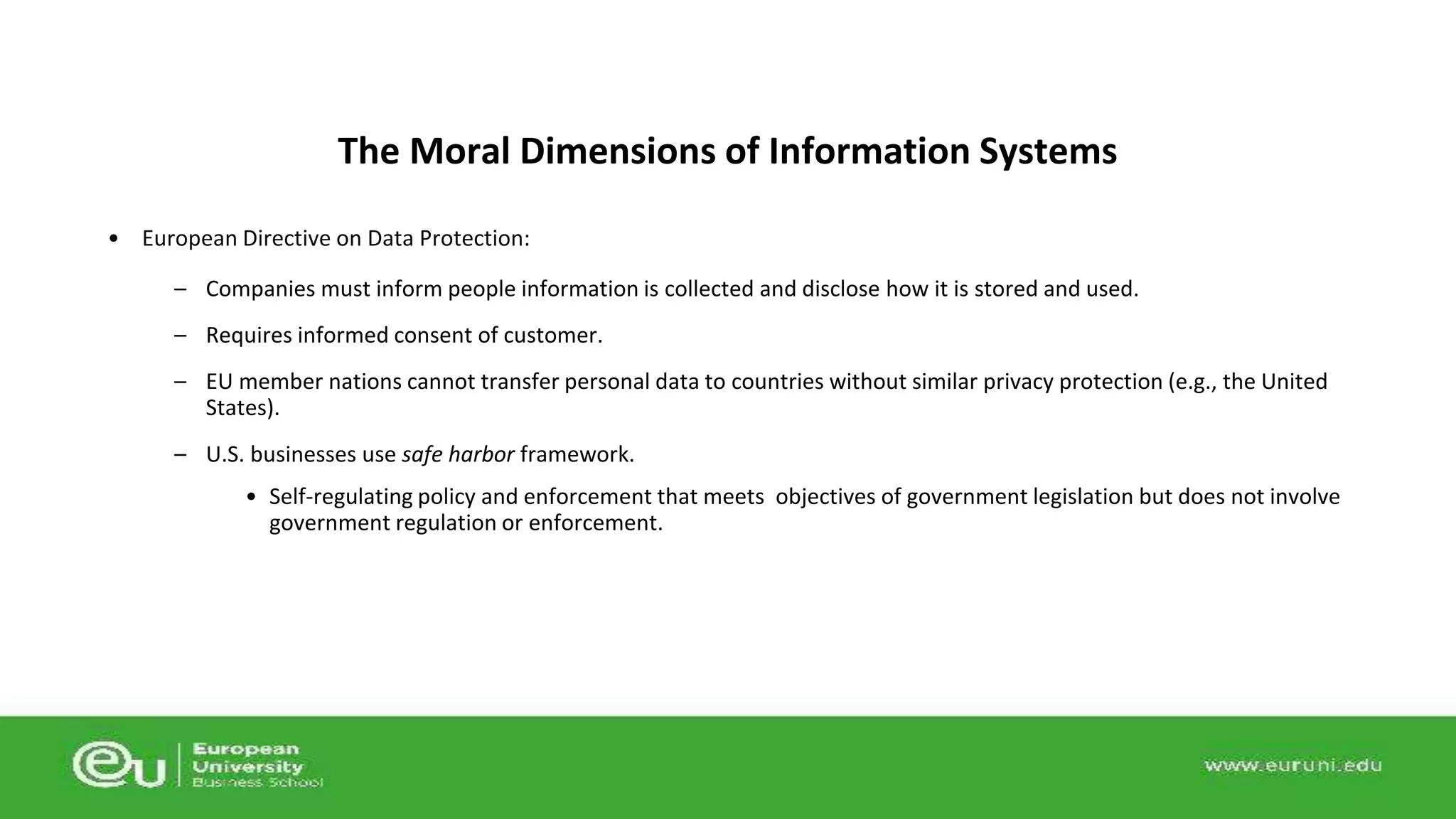 The Moral Dimensions of Information Systems 
• European Directive on Data Protection: 
– Companies must inform people information is collected and disclose how it is stored and used. 
– Requires informed consent of customer. 
– EU member nations cannot transfer personal data to countries without similar privacy protection (e.g., the United 
States). 
– U.S. businesses use safe harbor framework. 
• Self-regulating policy and enforcement that meets objectives of government legislation but does not involve 
government regulation or enforcement. 
 