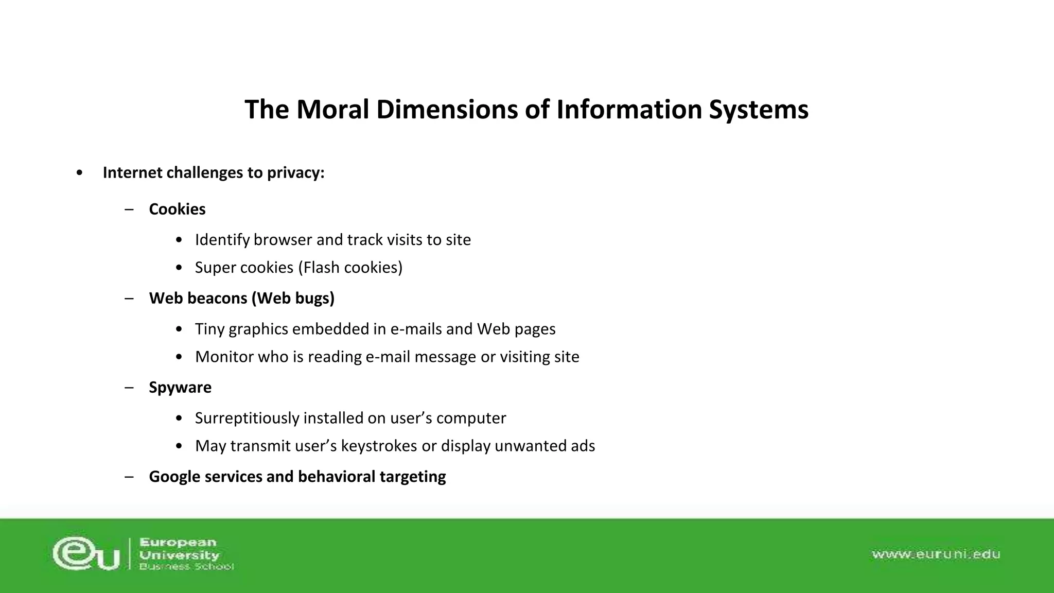 The Moral Dimensions of Information Systems 
• Internet challenges to privacy: 
– Cookies 
• Identify browser and track visits to site 
• Super cookies (Flash cookies) 
– Web beacons (Web bugs) 
• Tiny graphics embedded in e-mails and Web pages 
• Monitor who is reading e-mail message or visiting site 
– Spyware 
• Surreptitiously installed on user’s computer 
• May transmit user’s keystrokes or display unwanted ads 
– Google services and behavioral targeting 
 