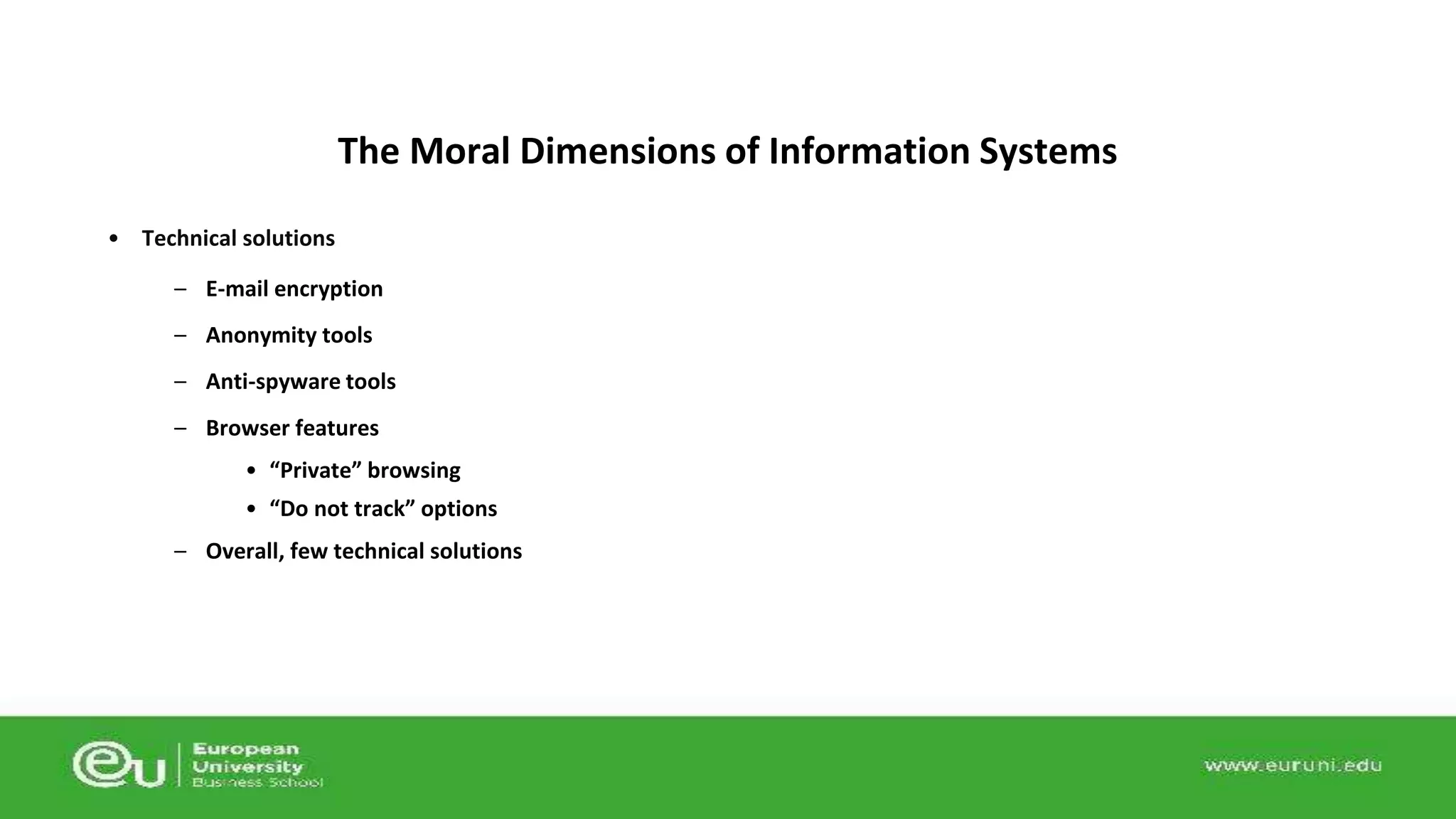 • Technical solutions 
The Moral Dimensions of Information Systems 
– E-mail encryption 
– Anonymity tools 
– Anti-spyware tools 
– Browser features 
• “Private” browsing 
• “Do not track” options 
– Overall, few technical solutions 
 