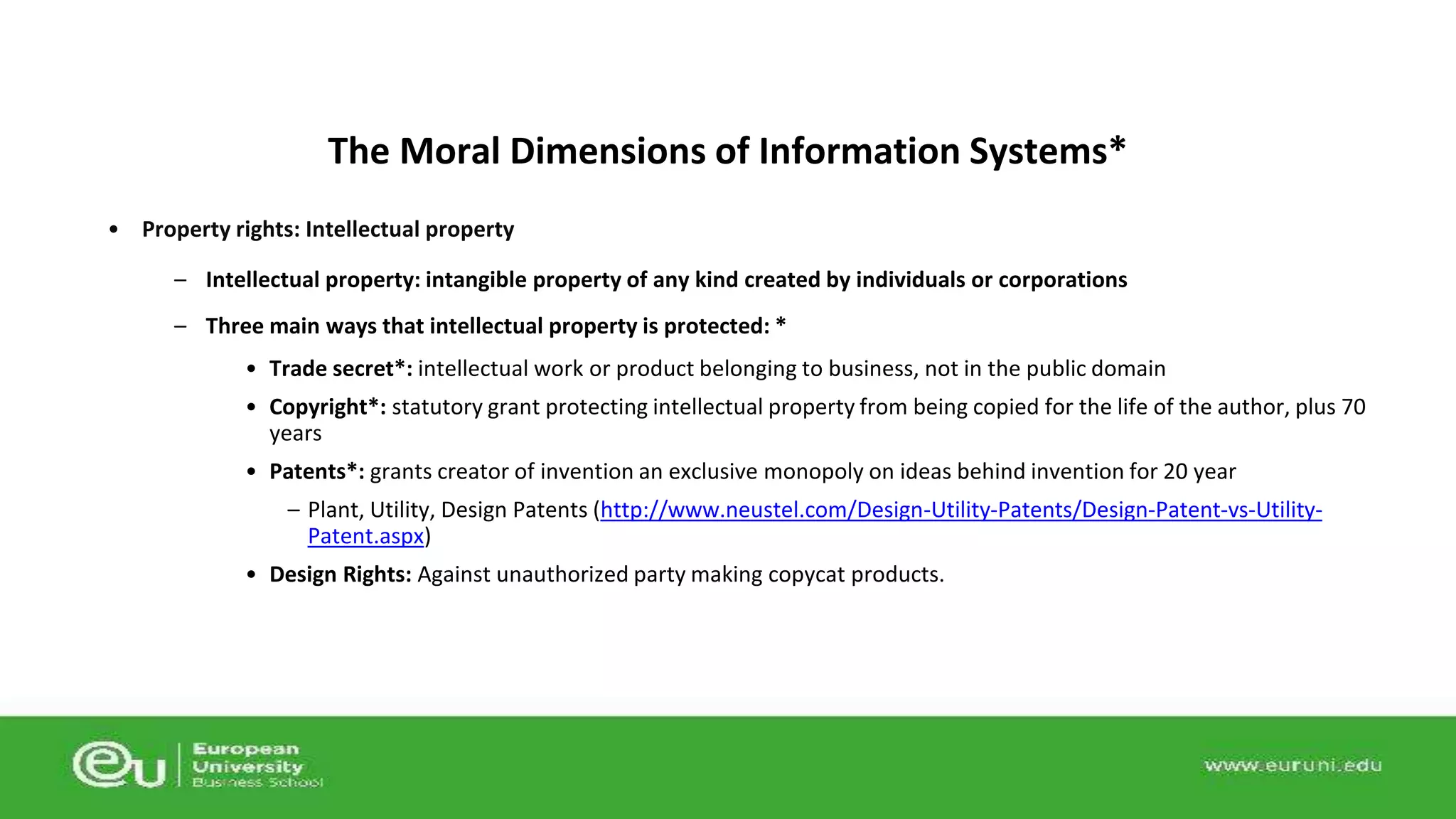 The Moral Dimensions of Information Systems* 
• Property rights: Intellectual property 
– Intellectual property: intangible property of any kind created by individuals or corporations 
– Three main ways that intellectual property is protected: * 
• Trade secret*: intellectual work or product belonging to business, not in the public domain 
• Copyright*: statutory grant protecting intellectual property from being copied for the life of the author, plus 70 
years 
• Patents*: grants creator of invention an exclusive monopoly on ideas behind invention for 20 year 
– Plant, Utility, Design Patents (http://www.neustel.com/Design-Utility-Patents/Design-Patent-vs-Utility- 
Patent.aspx) 
• Design Rights: Against unauthorized party making copycat products. 
 