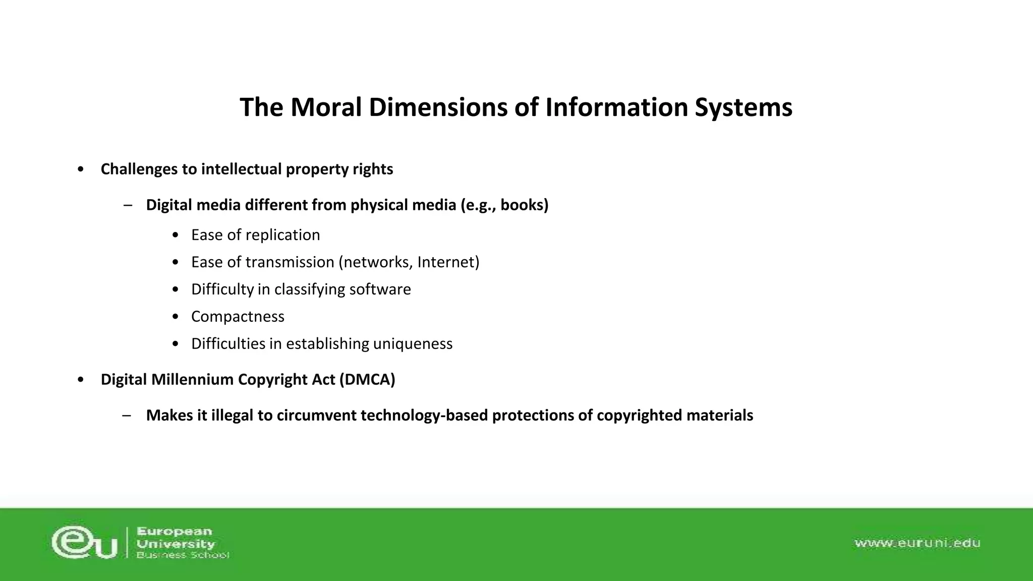 The Moral Dimensions of Information Systems 
• Challenges to intellectual property rights 
– Digital media different from physical media (e.g., books) 
• Ease of replication 
• Ease of transmission (networks, Internet) 
• Difficulty in classifying software 
• Compactness 
• Difficulties in establishing uniqueness 
• Digital Millennium Copyright Act (DMCA) 
– Makes it illegal to circumvent technology-based protections of copyrighted materials 
 