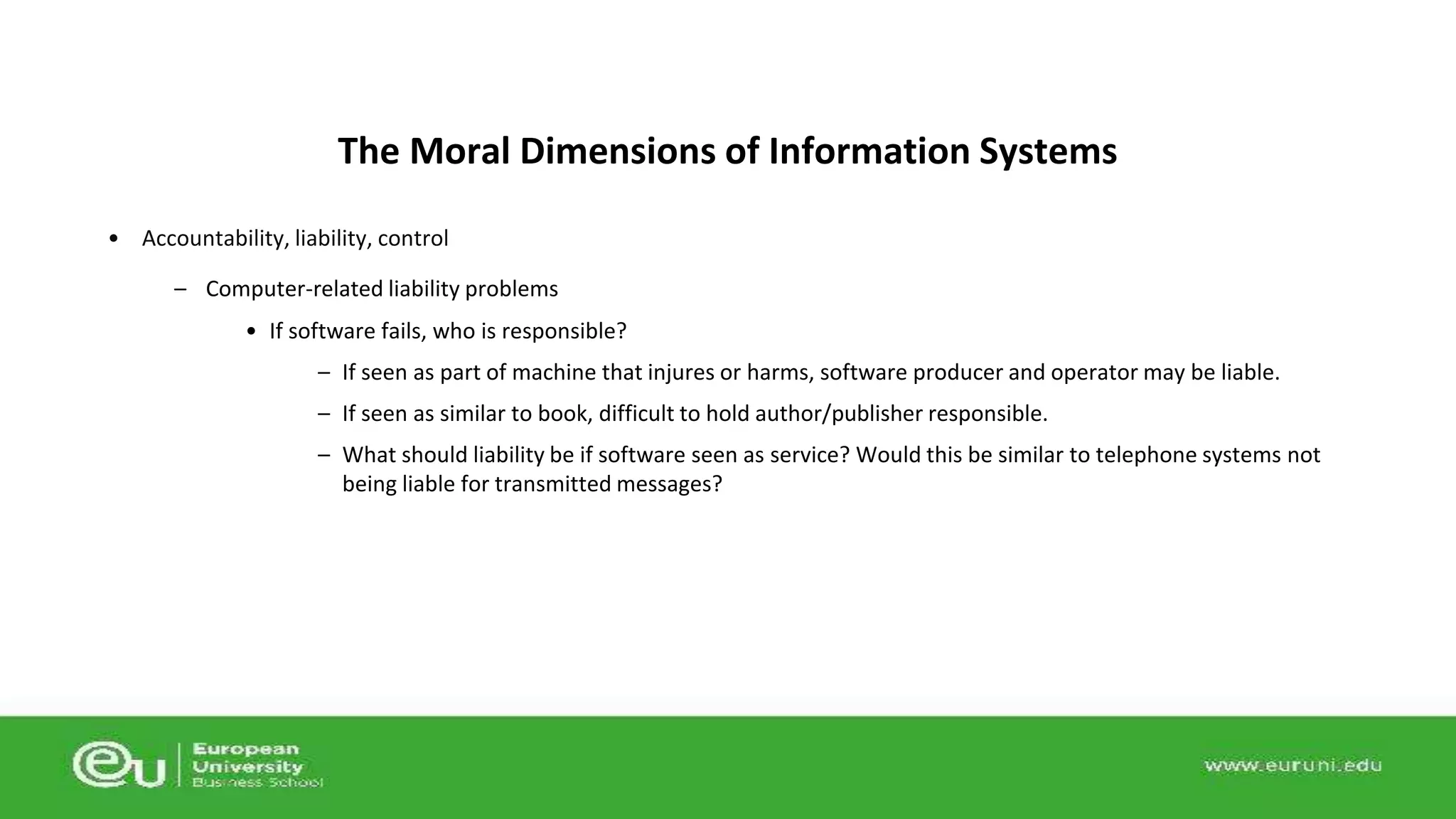 The Moral Dimensions of Information Systems 
• Accountability, liability, control 
– Computer-related liability problems 
• If software fails, who is responsible? 
– If seen as part of machine that injures or harms, software producer and operator may be liable. 
– If seen as similar to book, difficult to hold author/publisher responsible. 
– What should liability be if software seen as service? Would this be similar to telephone systems not 
being liable for transmitted messages? 
 