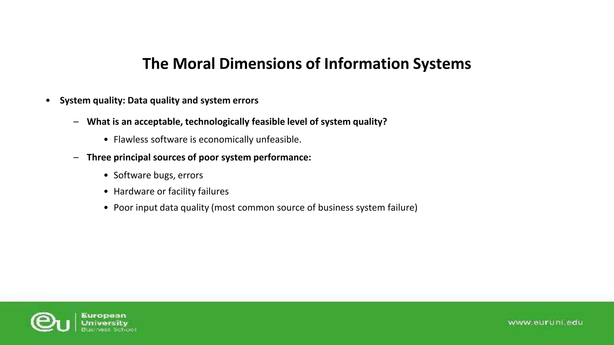 The Moral Dimensions of Information Systems 
• System quality: Data quality and system errors 
– What is an acceptable, technologically feasible level of system quality? 
• Flawless software is economically unfeasible. 
– Three principal sources of poor system performance: 
• Software bugs, errors 
• Hardware or facility failures 
• Poor input data quality (most common source of business system failure) 
 