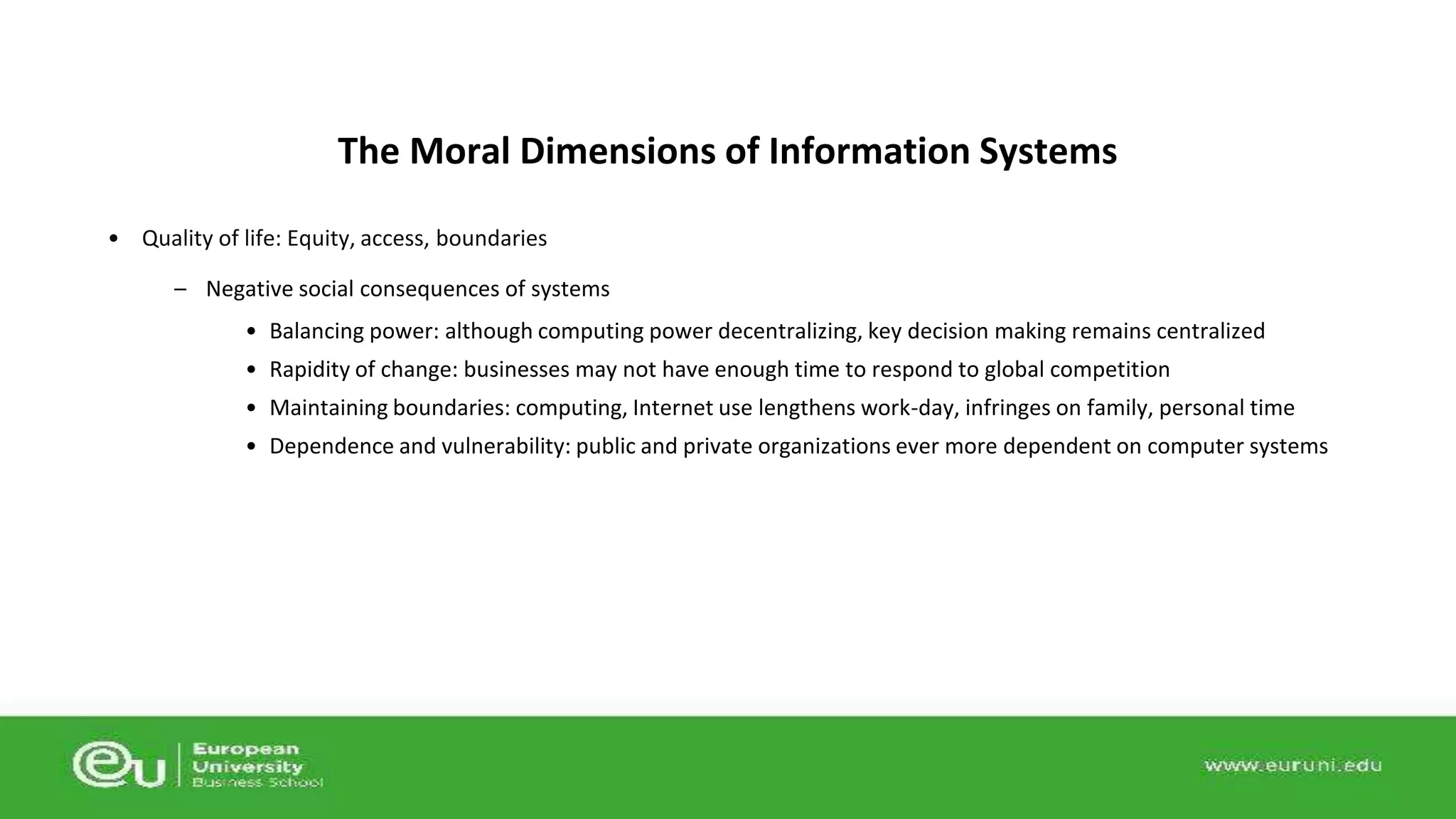 The Moral Dimensions of Information Systems 
• Quality of life: Equity, access, boundaries 
– Negative social consequences of systems 
• Balancing power: although computing power decentralizing, key decision making remains centralized 
• Rapidity of change: businesses may not have enough time to respond to global competition 
• Maintaining boundaries: computing, Internet use lengthens work-day, infringes on family, personal time 
• Dependence and vulnerability: public and private organizations ever more dependent on computer systems 
 