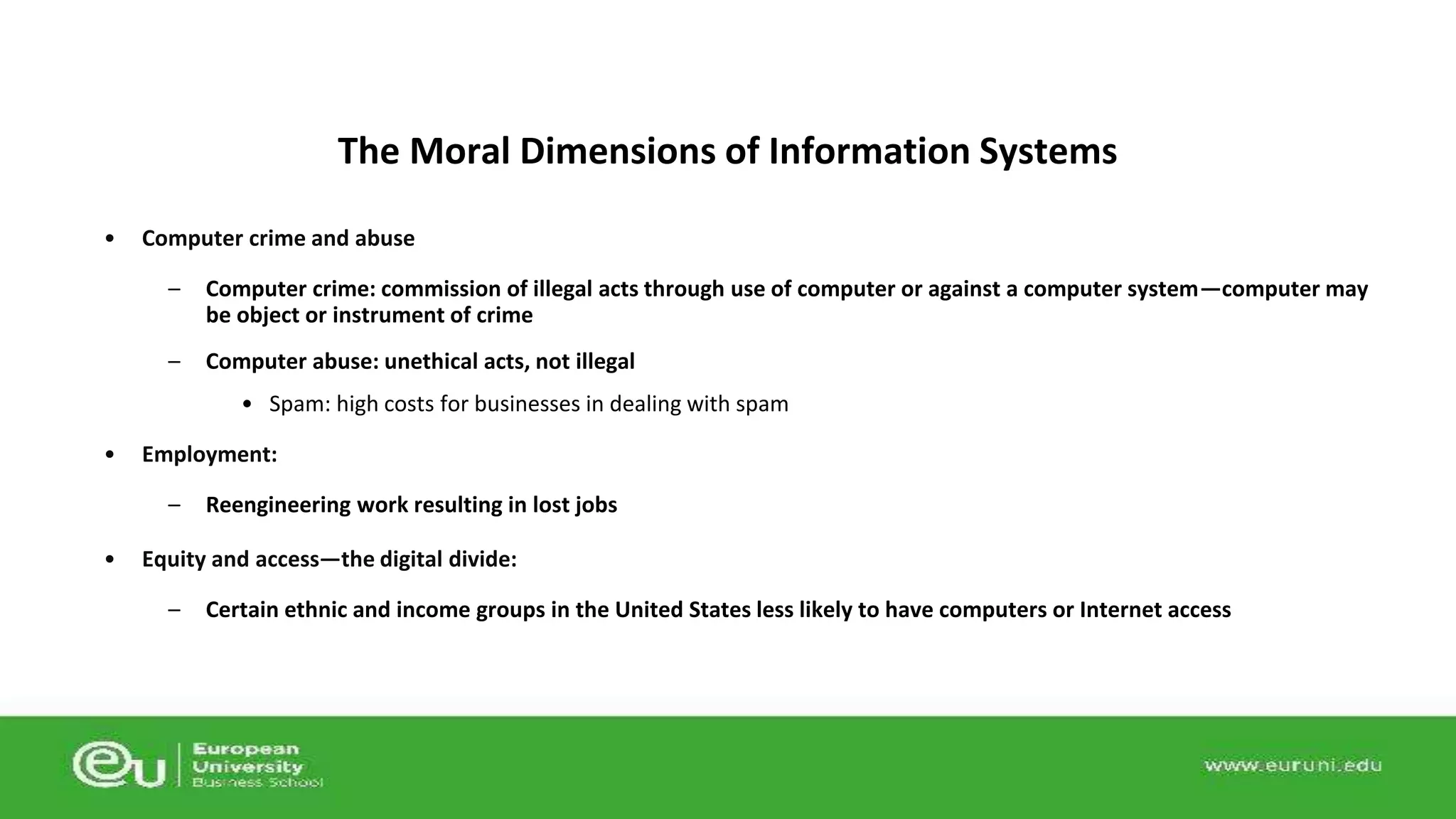 The Moral Dimensions of Information Systems 
• Computer crime and abuse 
– Computer crime: commission of illegal acts through use of computer or against a computer system—computer may 
be object or instrument of crime 
– Computer abuse: unethical acts, not illegal 
• Spam: high costs for businesses in dealing with spam 
• Employment: 
– Reengineering work resulting in lost jobs 
• Equity and access—the digital divide: 
– Certain ethnic and income groups in the United States less likely to have computers or Internet access 
 