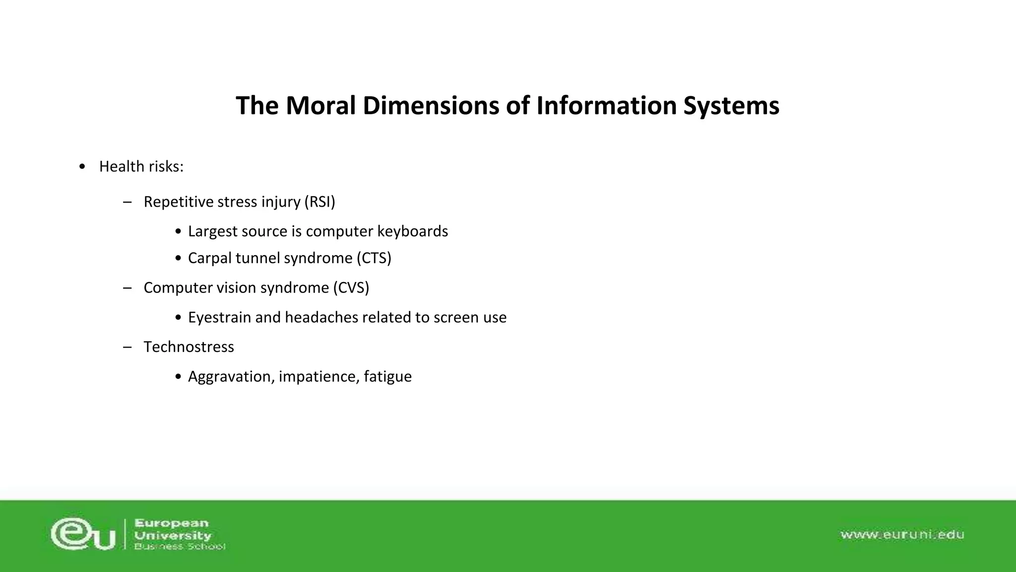 • Health risks: 
The Moral Dimensions of Information Systems 
– Repetitive stress injury (RSI) 
• Largest source is computer keyboards 
• Carpal tunnel syndrome (CTS) 
– Computer vision syndrome (CVS) 
• Eyestrain and headaches related to screen use 
– Technostress 
• Aggravation, impatience, fatigue 
 