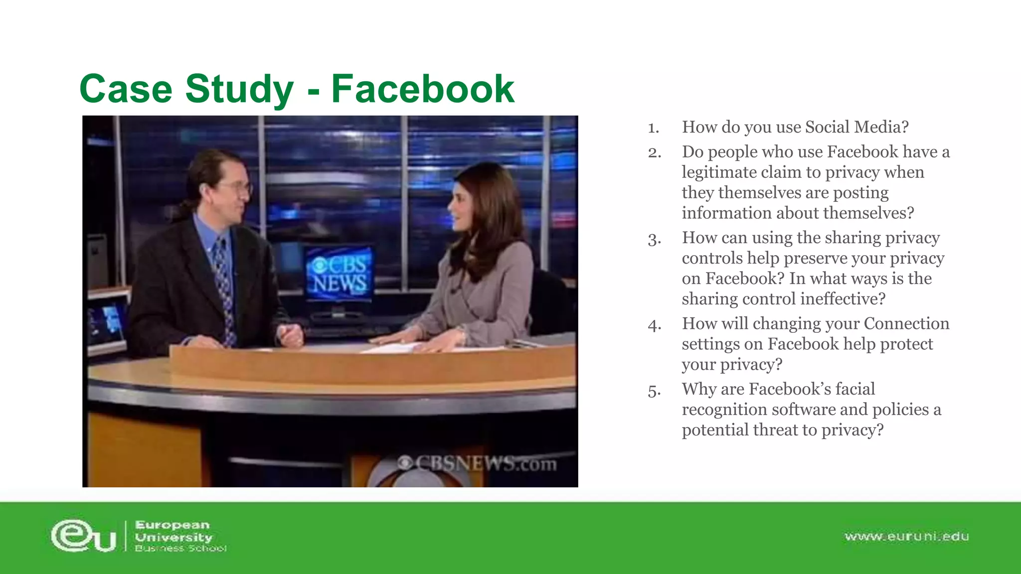 1. How do you use Social Media? 
2. Do people who use Facebook have a 
legitimate claim to privacy when 
they themselves are posting 
information about themselves? 
3. How can using the sharing privacy 
controls help preserve your privacy 
on Facebook? In what ways is the 
sharing control ineffective? 
4. How will changing your Connection 
settings on Facebook help protect 
your privacy? 
5. Why are Facebook’s facial 
recognition software and policies a 
potential threat to privacy? 
Case Study - Facebook 
 