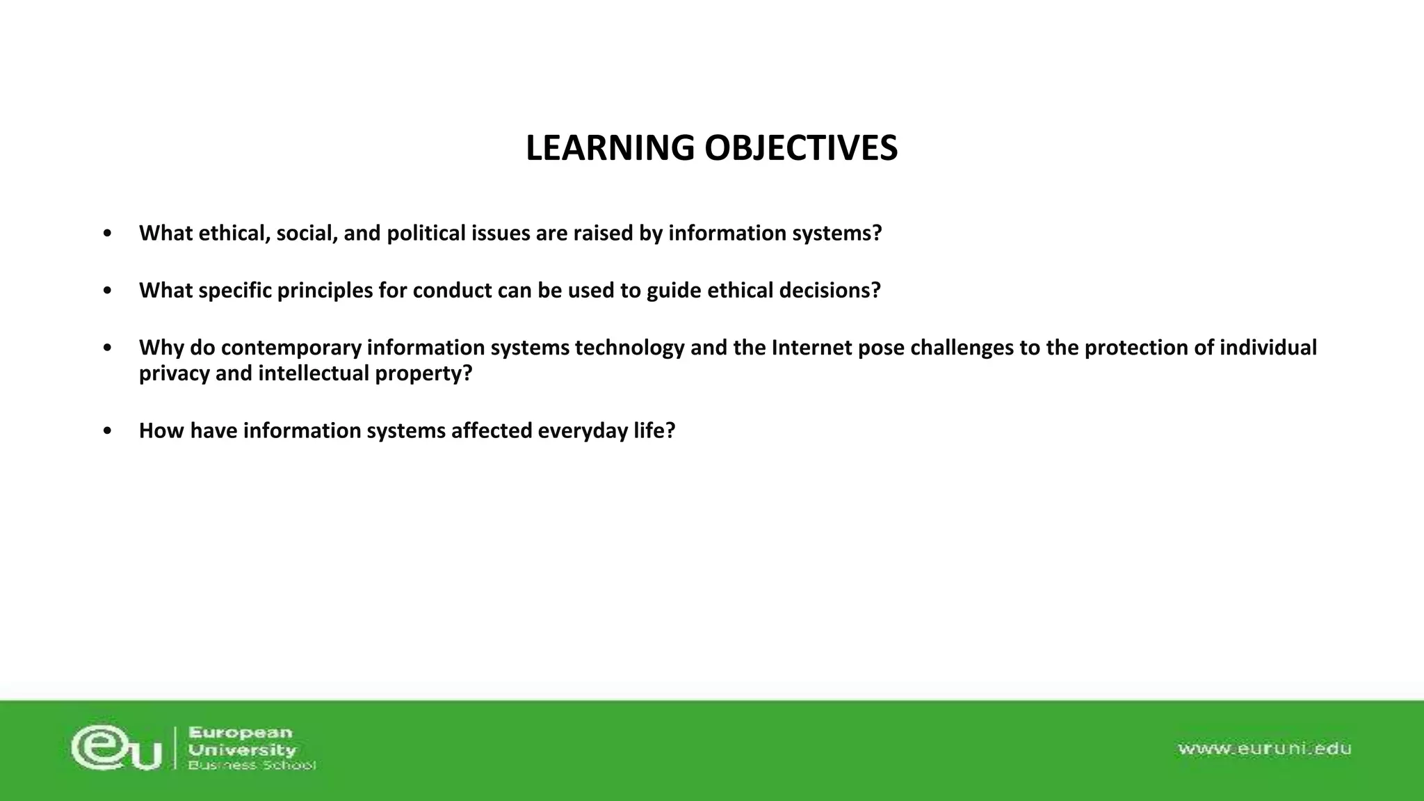 LEARNING OBJECTIVES 
• What ethical, social, and political issues are raised by information systems? 
• What specific principles for conduct can be used to guide ethical decisions? 
• Why do contemporary information systems technology and the Internet pose challenges to the protection of individual 
privacy and intellectual property? 
• How have information systems affected everyday life? 
 