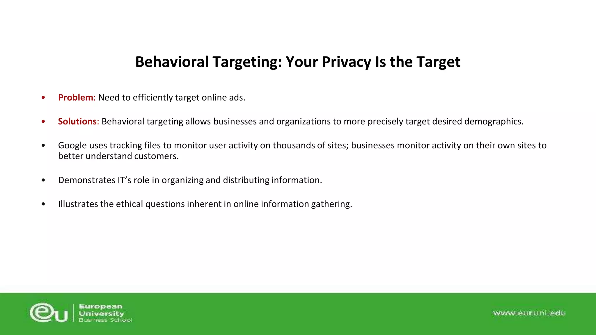Behavioral Targeting: Your Privacy Is the Target 
• Problem: Need to efficiently target online ads. 
• Solutions: Behavioral targeting allows businesses and organizations to more precisely target desired demographics. 
• Google uses tracking files to monitor user activity on thousands of sites; businesses monitor activity on their own sites to 
better understand customers. 
• Demonstrates IT’s role in organizing and distributing information. 
• Illustrates the ethical questions inherent in online information gathering. 
 