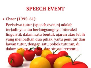 SPEECH EVENT
• Chaer (1995: 61):
Peristiwa tutur (speech events) adalah
terjadinya atau berlangsungnya interaksi
linguistik dalam satu bentuk ujaran atau lebih
yang melibatkan dua pihak, yaitu penutur dan
lawan tutur, dengan satu pokok tuturan, di
dalam waktu, tempat, dan situasi tertentu.
 