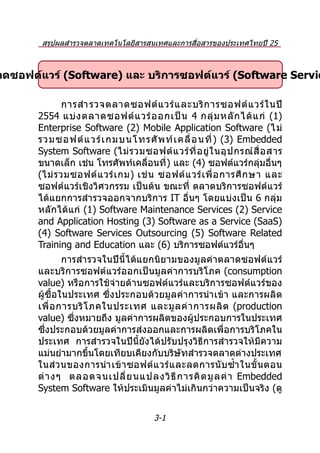 สรุปผลสำำรวจตลำดเทคโนโลยีสำรสนเทศและกำรสื่อสำรของประเทศไทยปี 25
                            54 และประมำณกำรปี 2555


าดซอฟต์แวร์ (Software) และ บริการซอฟต์แวร์ (Software Servic

              กำรสำำ รวจตลำดซอฟต์ แ วร์ แ ละบริ ก ำรซอฟต์ แ วร์ ใ นปี
       2554 แบ่ ง ตลำดซอฟต์ แ วร์ อ อกเป็ น 4 กลุ่ ม หลั ก ได้ แ ก่ (1)
       Enterprise Software (2) Mobile Application Software (ไม่
       รวมซอฟต์ แ วร์ เ กมบนโทรศั พ ท์ เ คลื่ อ นที่ ) (3) Embedded
       System Software (ไม่ ร วมซอฟต์ แ วร์ ที่ อ ยู่ ใ นอุ ป กรณ์ สื่ อ สำร
       ขนำดเล็ก เช่น โทรศัพท์เคลื่อนที่ ) และ (4) ซอฟต์แวร์กลุ่มอื่นๆ
       (ไม่ ร วมซอฟต์ แ วร์ เ กม) เช่ น ซอฟต์ แ วร์ เ พื่ อ กำรศึ ก ษำ และ
       ซอฟต์แวร์เชิงวิศวกรรม เป็นต้น ขณะที่ ตลำดบริกำรซอฟต์แวร์
       ได้แยกกำรสำำ รวจออกจำกบริกำร IT อื่นๆ โดยแบ่งเป็น 6 กลุ่ม
       หลักได้แก่ (1) Software Maintenance Services (2) Service
       and Application Hosting (3) Software as a Service (SaaS)
       (4) Software Services Outsourcing (5) Software Related
       Training and Education และ (6) บริกำรซอฟต์แวร์อื่นๆ
               กำรสำำ รวจในปีนี้ได้แยกนิยำมของมูลค่ำตลำดซอฟต์แ วร์
       และบริกำรซอฟต์แวร์ออกเป็นมูลค่ำกำรบริโภค (consumption
       value) หรือกำรใช้จ่ำยด้ำนซอฟต์แวร์และบริกำรซอฟต์แวร์ของ
       ผู้ซื้อในประเทศ ซึ่งประกอบด้วยมูลค่ำกำรนำำ เข้ำ และกำรผลิต
       เพื่ อ กำรบริ โ ภคในประเทศ และมู ล ค่ ำ กำรผลิ ต (production
       value) ซึ่งหมำยถึง มูลค่ำกำรผลิตของผู้ประกอบกำรในประเทศ
       ซึ่งประกอบด้วยมูลค่ำกำรส่งออกและกำรผลิตเพื่อกำรบริโภคใน
       ประเทศ กำรสำำรวจในปีนี้ยังได้ปรับปรุงวิธีกำรสำำรวจให้มีควำม
       แม่นยำำมำกขึ้นโดยเทียบเคียงกับบริษัทสำำรวจตลำดต่ำงประเทศ
       ในส่ ว นของกำรนำำ เข้ ำ ซอฟต์ แ วร์ แ ละลดกำรนั บ ซำ้ำ ในขั้ น ตอน
       ต่ ำ งๆ ตลอดจนเปลี่ ย นแปลงวิ ธี ก ำรคิ ด มู ล ค่ ำ Embedded
       System Software ให้ประเมินมูลค่ำไม่เกินกว่ำควำมเป็นจริง (ดู


                                       3-1
 