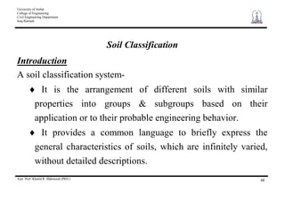 University of Anbar
College of Engineering
Civil Engineering Department
Iraq-Ramadi
Asst. Prof. Khalid R. Mahmood (PhD.) 68
Soil Classification
Introduction
A soil classification system-
It is the arrangement of different soils with similar
properties into groups & subgroups based on their
application or to their probable engineering behavior.
It provides a common language to briefly express the
general characteristics of soils, which are infinitely varied,
without detailed descriptions.
 