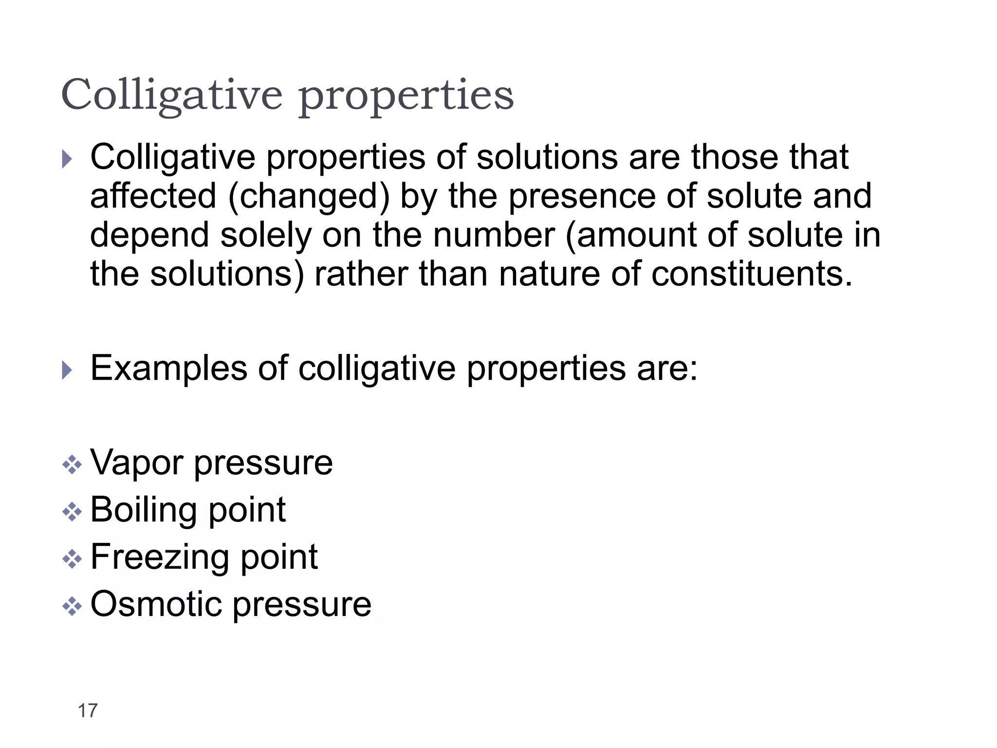 Colligative properties
17
 Colligative properties of solutions are those that
affected (changed) by the presence of solute and
depend solely on the number (amount of solute in
the solutions) rather than nature of constituents.
 Examples of colligative properties are:
 Vapor pressure
 Boiling point
 Freezing point
 Osmotic pressure
 