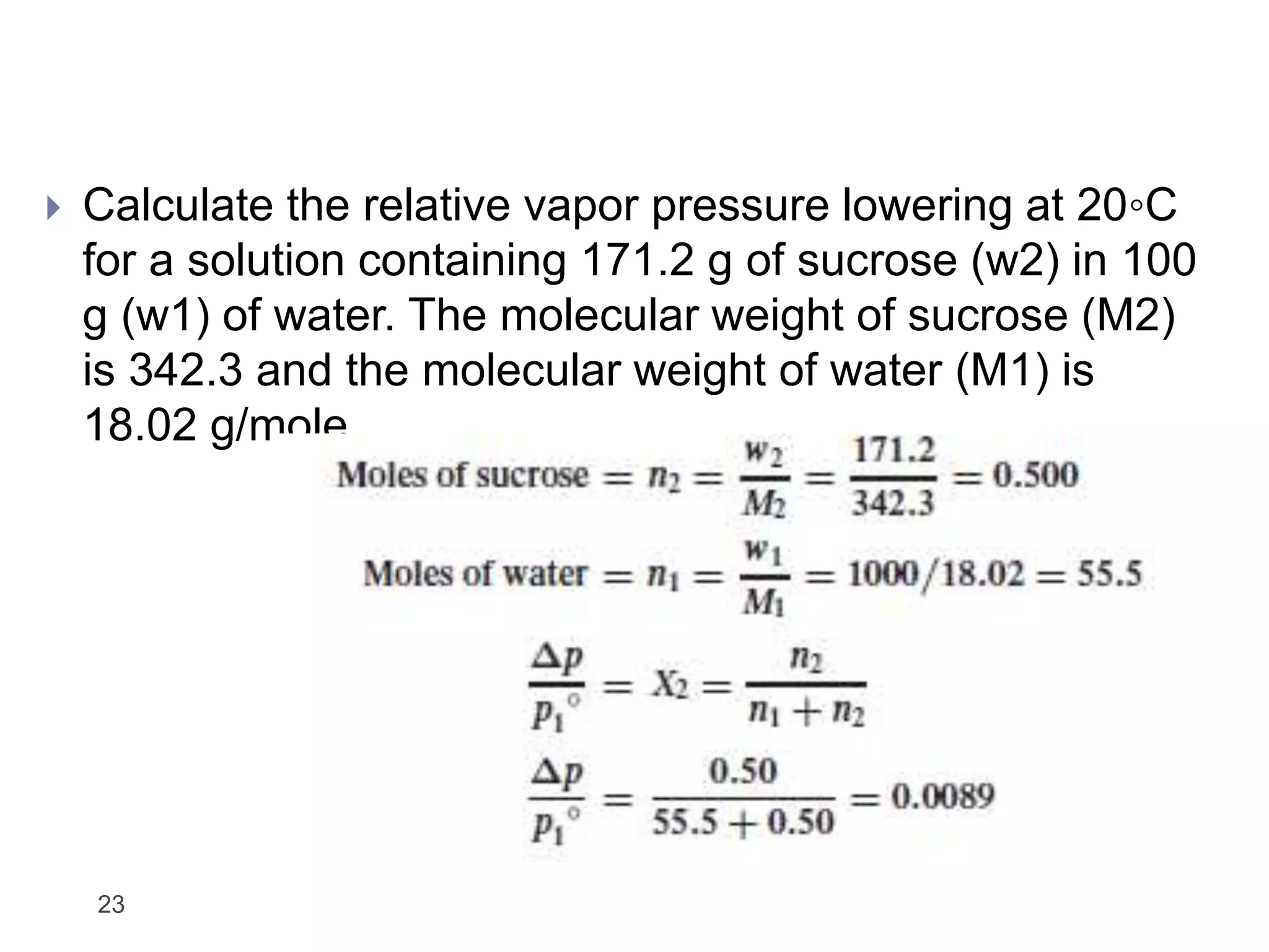 23
 Calculate the relative vapor pressure lowering at 20◦C
for a solution containing 171.2 g of sucrose (w2) in 100
g (w1) of water. The molecular weight of sucrose (M2)
is 342.3 and the molecular weight of water (M1) is
18.02 g/mole.
 