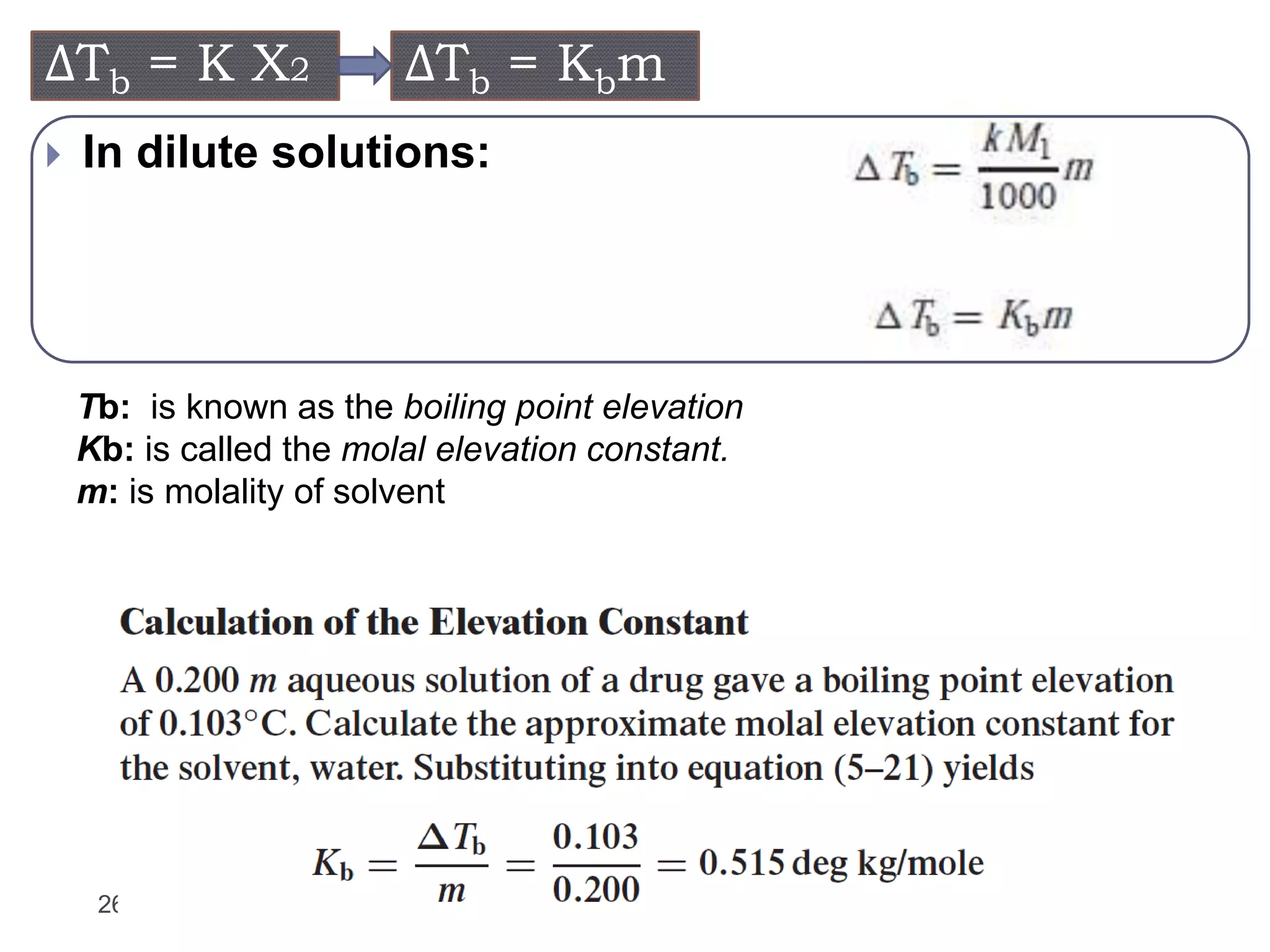 26
 In dilute solutions:
ΔTb = K X2 ΔTb = Kbm
Tb: is known as the boiling point elevation
Kb: is called the molal elevation constant.
m: is molality of solvent
 