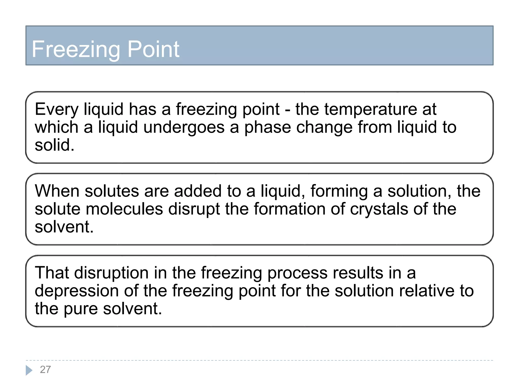 Freezing Point
27
Every liquid has a freezing point - the temperature at
which a liquid undergoes a phase change from liquid to
solid.
When solutes are added to a liquid, forming a solution, the
solute molecules disrupt the formation of crystals of the
solvent.
That disruption in the freezing process results in a
depression of the freezing point for the solution relative to
the pure solvent.
 