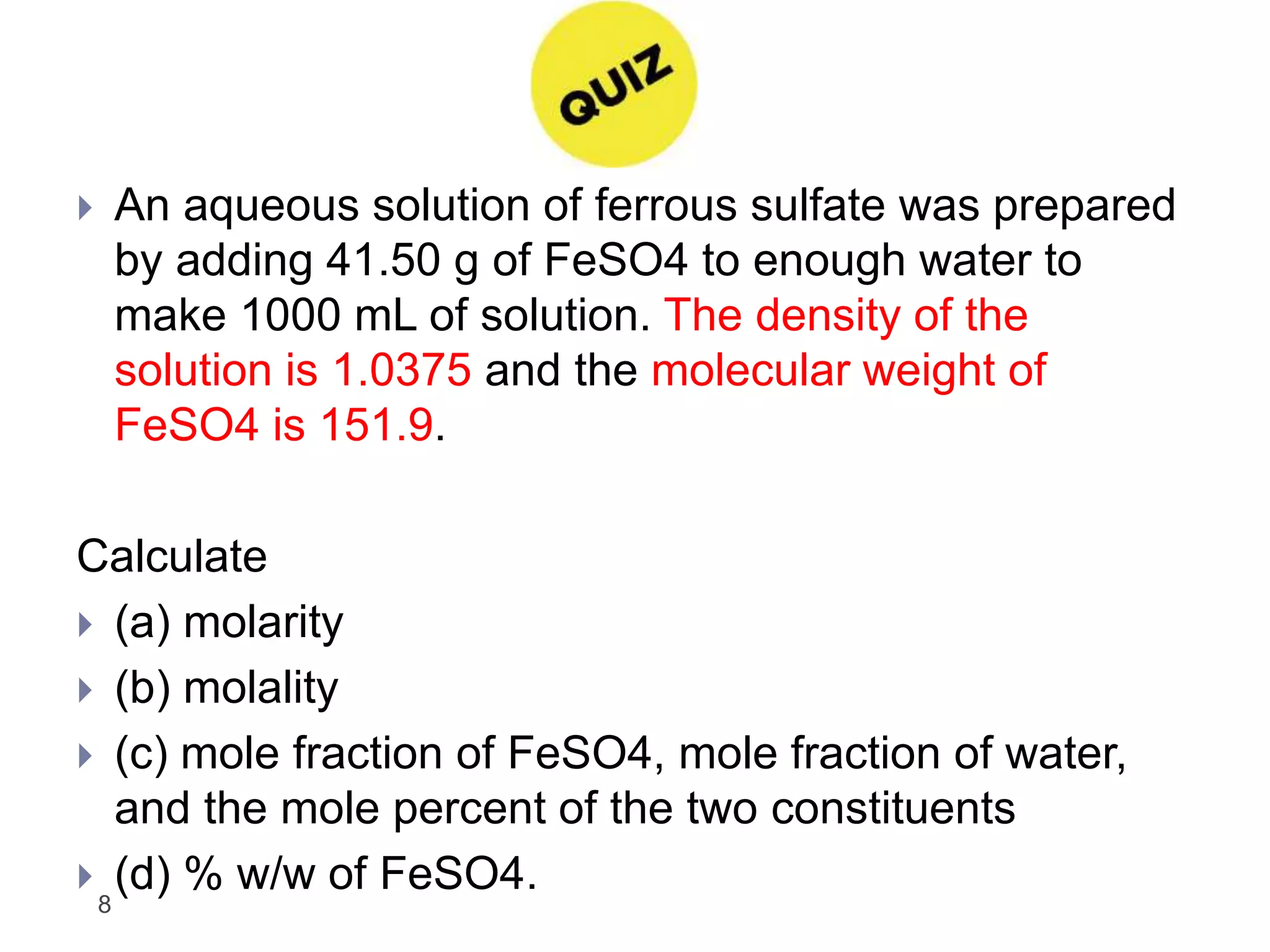 8
 An aqueous solution of ferrous sulfate was prepared
by adding 41.50 g of FeSO4 to enough water to
make 1000 mL of solution. The density of the
solution is 1.0375 and the molecular weight of
FeSO4 is 151.9.
Calculate
 (a) molarity
 (b) molality
 (c) mole fraction of FeSO4, mole fraction of water,
and the mole percent of the two constituents
 (d) % w/w of FeSO4.
 