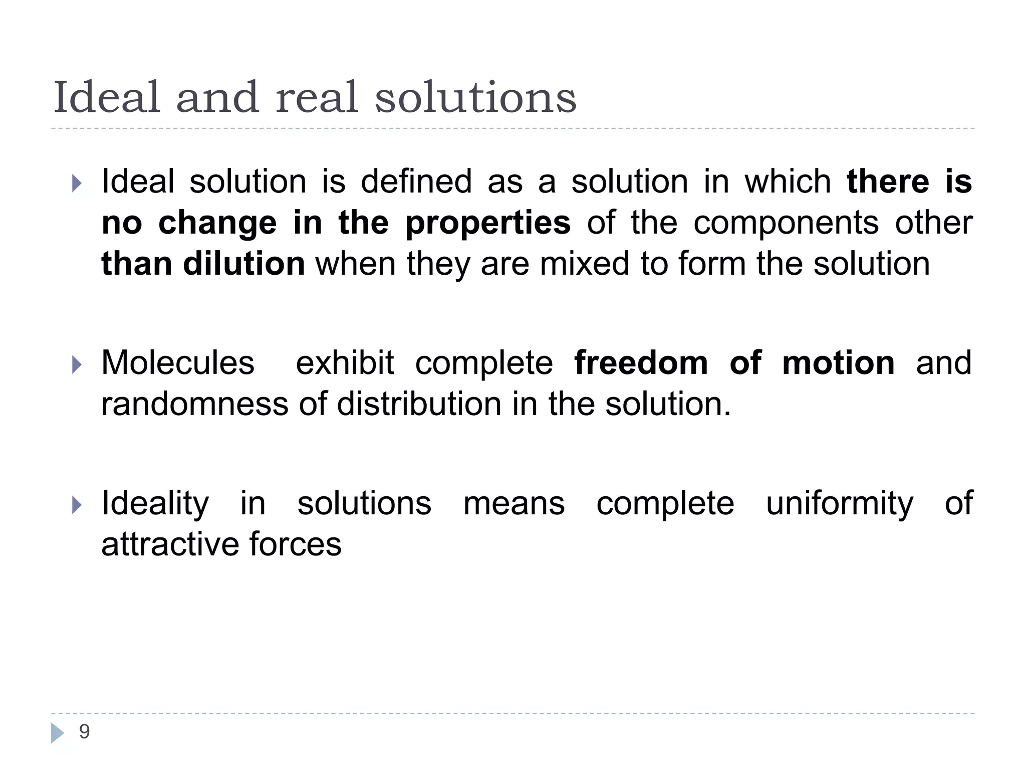 Ideal and real solutions
9
 Ideal solution is defined as a solution in which there is
no change in the properties of the components other
than dilution when they are mixed to form the solution
 Molecules exhibit complete freedom of motion and
randomness of distribution in the solution.
 Ideality in solutions means complete uniformity of
attractive forces
 