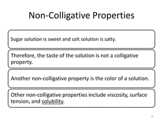 Non-Colligative Properties
Sugar solution is sweet and salt solution is salty.
Therefore, the taste of the solution is not a colligative
property.
Another non-colligative property is the color of a solution.
Other non-colligative properties include viscosity, surface
tension, and solubility.
18
 