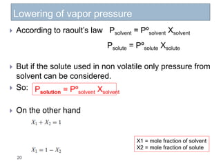 Lowering of vapor pressure
20
 According to raoult’s law Psolvent = Pºsolvent Xsolvent
 But if the solute used in non volatile only pressure from
solvent can be considered.
 So:
 On the other hand
Psolute = Pºsolute Xsolute
Psolution = Pºsolvent Xsolvent
X1 = mole fraction of solvent
X2 = mole fraction of solute
 