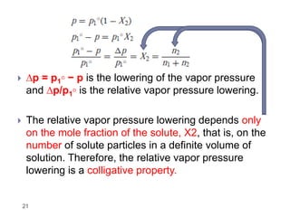 21
 ∆p = p1◦ − p is the lowering of the vapor pressure
and ∆p/p1◦ is the relative vapor pressure lowering.
 The relative vapor pressure lowering depends only
on the mole fraction of the solute, X2, that is, on the
number of solute particles in a definite volume of
solution. Therefore, the relative vapor pressure
lowering is a colligative property.
 