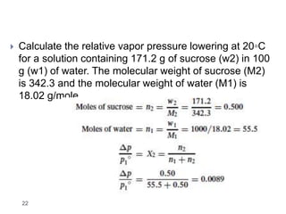22
 Calculate the relative vapor pressure lowering at 20◦C
for a solution containing 171.2 g of sucrose (w2) in 100
g (w1) of water. The molecular weight of sucrose (M2)
is 342.3 and the molecular weight of water (M1) is
18.02 g/mole.
 