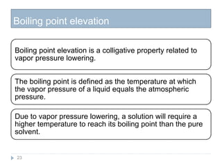 Boiling point elevation
23
Boiling point elevation is a colligative property related to
vapor pressure lowering.
The boiling point is defined as the temperature at which
the vapor pressure of a liquid equals the atmospheric
pressure.
Due to vapor pressure lowering, a solution will require a
higher temperature to reach its boiling point than the pure
solvent.
 