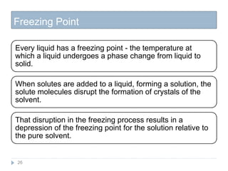 Freezing Point
26
Every liquid has a freezing point - the temperature at
which a liquid undergoes a phase change from liquid to
solid.
When solutes are added to a liquid, forming a solution, the
solute molecules disrupt the formation of crystals of the
solvent.
That disruption in the freezing process results in a
depression of the freezing point for the solution relative to
the pure solvent.
 