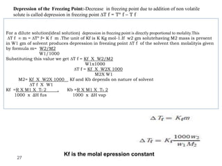 Depression of the Freezing Point:-Decrease in freezing point due to addition of non volatile
solute is called depression in freezing point ∆T f = Tº f – T f
27
For a dilute solution(ideal solution) depression in freezing point is directly proportional to molality.This
∆T f ∞ m = ∆Tº f= K f m .The unit of Kf is K Kg mol-1.If w2 gm solutehaving M2 mass is present
in W1 gm of solvent produces depression in freezing point ∆T f of the solvent then molalityis given
by formula m= W2/M2
W1/1000
Substituting this value we get ∆T f = Kf X W2/M2
W1x1000
∆T f = Kf X W2X 1000
M2X W1
M2= Kf X W2X 1000 Kf and Kb depends on nature of solvent
∆T f X W1
Kf =R X M1 X Tf 2 , Kb =R X M1 X Tb 2
1000 xΔΔH fus 1000 xΔΔH vap
Kf is the molal epression constant
 