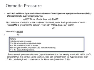 Osmotic Pressure
Where
π is the osmotic pressure .
V is the volume of the solution in liters.
n is the number of moles of solute.
R is the gas constant, equal to 0.082 liter atm/mole deg.
T is the absolute temperature.
 Van't Hoff and Morse Equations for Osmotic Pressure:Osmotic pressure is proportional to the molarity,c
of the solution at a given temperature ,Thus
π=CRT Since C=n/V thus, π=(n2/v)RT
But, v volume of solution in litre contain n2 moles of solute if w2 gm of solute of molar
masssbM2 is present in the solution .Then n2= W2/M2,thus , πV= W2RT
M2
Hence M2= W2RT
 πV
Same osmotic pressure –isotonic (o.p of blood solution has exactly equal with 0.9% NaCl
solution) thus it is normal saline solution , less salt concentration is hypotonic(less than
0.9%) , while high salt concentration is Hypertonic(more than 0.9%)
 