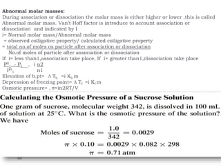 Abnormal molar masses:
During association or dissociation the molar mass is either higher or lower ,this is called
Abnormal molar mass. Van’t Hoff factor is introduce to account association or
dissociation and indicated by I
i= Normal molar mass/Abnormal molar mass
= observed colligative property/ calculated colligative property
= total no.of moles os particle after association or dissociation
No.of moles of particle after association or dissociation
If i= less than1,association take place, If i= greater than1,dissociation take place
P0
1 - P1 = i n2
P0
1 n1
Elevation of b.pt= ∆ Tb =i Kb m
Depression of freezing point= ∆ Tf =i Kf m
Osmotic pressure= , π=in2RT/V
32
 