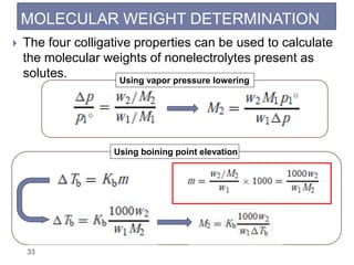 MOLECULAR WEIGHT DETERMINATION
33
 The four colligative properties can be used to calculate
the molecular weights of nonelectrolytes present as
solutes. Using vapor pressure lowering
Using boining point elevation
 