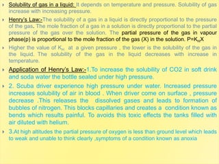  Solubility of gas in a liquid: It depends on temperature and pressure. Solubility of gas
increase with increasing pressure.
 Henry’s Law:-The solubility of a gas in a liquid is directly proportional to the pressure
of the gas. The mole fraction of a gas in a solution is directly proportional to the partial
pressure of the gas over the solution. The partial pressure of the gas in vapour
phase(p) is proportional to the mole fraction of the gas (X) in the solution. P=KHX
 Higher the value of KH at a given pressure , the lower is the solubility of the gas in
the liquid. The solubility of the gas in the liquid decreases with increase in
temperature.
 Application of Henry’s Law:-1.To increase the solubility of CO2 in soft drink
and soda water the bottle sealed under high pressure.
 2. Scuba driver experience high pressure under water. Increased pressure
increases solubility of air in blood . When driver come on surface , pressure
decrease .This releases the dissolved gases and leads to formation of
bubbles of nitrogen. This blocks capillaries and creates a condition known as
bends which results painful. To avoids this toxic effects the tanks filled with
air diluted with helium.
 3.At high altitudes the partial pressure of oxygen is less than ground level which leads
to weak and unable to think clearly ,symptoms of a condition known as anoxia
 