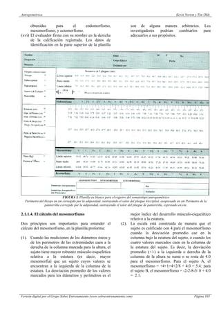 Antropométrica Kevin Norton y Tim Olds
Versión digital por el Grupo Sobre Entrenamiento (www.sobreentrenamiento.com) Página 103
obtenidas para el endomorfismo,
mesomorfismo, y ectomorfismo.
(xvi) El evaluador firma con su nombre en la derecha
de la calificación registrada. Los datos de
identificación en la parte superior de la planilla
son de alguna manera arbitrarios. Los
investigadores podrían cambiarlos para
adecuarlos a sus propósitos.
FIGURA 3. Planilla en blanco para el registro del somatotitpo antropométrico
Perímetro del bíceps en cm corregido por la adiposidad, sustrayendo el valor del pliegue triccipital, exopresado en cm Perímetro de la
pantorrilla corregido por la adiposidad, sustrayendo el valor del pliegue de pantorrilla, expresado en cm.
2.1.1.4. El cálculo del mesomorfismo
Dos principios son importantes para entender el
cálculo del mesomorfismo, en la planilla proforma:
(1). Cuando las mediciones de los diámetros óseos y
de los perímetros de las extremidades caen a la
derecha de la columna marcada para la altura, el
sujeto tiene mayor robustez músculo-esquelética
relativa a la estatura (es decir, mayor
mesomorfia) que un sujeto cuyos valores se
encuentran a la izquierda de la columna de la
estatura. La desviación promedio de los valores
marcados para los diámetros y perímetros es el
mejor índice del desarrollo músculo-esquelético
relativo a la estatura.
(2). La escala está construida de manera que el
sujeto es calificado con 4 para el mesomorfismo
cuando la desviación promedio cae en la
columna bajo la estatura del sujeto, o cuando los
cuatro valores marcados caen en la columna de
la estatura del sujeto. Es decir, la desviación
promedio (+/-) a la izquierda o derecha de la
columna de la altura se suma o se resta de 4.0
para el mesomorfismo. Para el sujeto A, el
mesomorfismo = +4+1+4+2/8 + 4.0 = 5.4; para
el sujeto B, el mesomorfismo = -2-2-8-3/ 8 + 4.0
= 2.1.
 