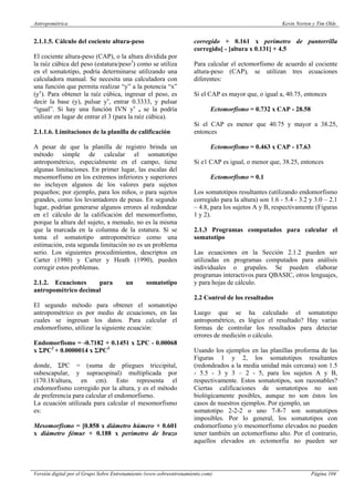 Antropométrica Kevin Norton y Tim Olds
Versión digital por el Grupo Sobre Entrenamiento (www.sobreentrenamiento.com) Página 104
2.1.1.5. Cálculo del cociente altura-peso
El cociente altura-peso (CAP), o la altura dividida por
la raíz cúbica del peso (estatura/peso3
) como se utiliza
en el somatotipo, podría determinarse utilizando una
calculadora manual. Se necesita una calculadora con
una función que permita realizar “y” a la potencia “x”
(yx
). Para obtener la raíz cúbica, ingresar el peso, es
decir la base (y), pulsar yx
, entrar 0.3333, y pulsar
“igual”. Si hay una función IVN yx
, se la podría
utilizar en lugar de entrar el 3 (para la raíz cúbica).
2.1.1.6. Limitaciones de la planilla de calificación
A pesar de que la planilla de registro brinda un
método simple de calcular el somatotipo
antropométrico, especialmente en el campo, tiene
algunas limitaciones. En primer lugar, las escalas del
mesomorfísmo en los extremos inferiores y superiores
no incluyen algunos de los valores para sujetos
pequeños; por ejemplo, para los niños, o para sujetos
grandes, como los levantadores de pesas. En segundo
lugar, podrían generarse algunos errores al redondear
en e1 cálculo de la calificación del mesomorfismo,
porque la altura del sujeto, a menudo, no es la misma
que la marcada en la columna de la estatura. Si se
toma el somatotipo antropométrico como una
estimación, esta segunda limitación no es un problema
serio. Los siguientes procedimientos, descriptos en
Carter (1980) y Carter y Heath (1990), pueden
corregir estos problemas.
2.1.2. Ecuaciones para un somatotipo
antropométrico decimal
El segundo método para obtener el somatotipo
antropométrico es por medio de ecuaciones, en las
cuales se ingresan los datos. Para calcular el
endomorfismo, utilizar la siguiente ecuación:
Endomorfismo = -0.7182 + 0.1451 x ΣPC - 0.00068
x ΣPC2
+ 0.0000014 x ΣPC3
donde, ΣPC = (suma de pliegues triccipital,
subescapular, y supraespinal) multiplicada por
(170.18/altura, en cm). Esto representa el
endomorfismo corregido por la altura, y es el método
de preferencia para calcular el endomorfisrno.
La ecuación utilizada para calcular el mesomorfismo
es:
Mesomorfismo = [0.858 x diámetro húmero + 0.601
x diámetro fémur + 0.188 x perímetro de brazo
corregido + 0.161 x perímetro de pantorrilla
corregido] - [altura x 0.131] + 4.5
Para calcular el ectomorfismo de acuerdo al cociente
altura-peso (CAP), se utilizan tres ecuaciones
diferentes:
Si el CAP es mayor que, o igual a, 40.75, entonces
Ectomorfismo = 0.732 x CAP - 28.58
Si el CAP es menor que 40.75 y mayor a 38.25,
entonces
Ectomorfismo = 0.463 x CAP - 17.63
Si e1 CAP es igual, o menor que, 38.25, entonces
Ectomorfismo = 0.1
Los somatotipos resultantes (utilizando endomorfismo
corregido para la altura) son 1.6 - 5.4 - 3.2 y 3.0 – 2.1
– 4.8, para los sujetos A y B, respectivamente (Figuras
1 y 2).
2.1.3 Programas computados para calcular el
somatotipo
Las ecuaciones en la Sección 2.1.2 pueden ser
utilizadas en programas computados para análisis
individuales o grupales. Se pueden elaborar
programas interactivos para QBASIC, otros lenguajes,
y para hojas de cálculo.
2.2 Control de los resultados
Luego que se ha calculado el somatotipo
antropométrico, es lógico el resultado? Hay varias
formas de controlar los resultados para detectar
errores de medición o cálculo.
Usando los ejemplos en las planillas proforma de las
Figuras 1 y 2, los somatotipos resultantes
(redondeados a la media unidad más cercana) son 1.5
- 5.5 - 3 y 3 – 2 - 5, para los sujetos A y B,
respectivamente. Estos somatotipos, son razonables?
Ciertas calificaciones de somatotipos no son
biológicamente posibles, aunque no son éstos los
casos de nuestros ejemplos. Por ejemplo, un
somatotipo 2-2-2 o uno 7-8-7 son somatotipos
imposibles. Por lo general, los somatotipos con
endomorfismo y/o mesomorfismo elevados no pueden
tener también un ectomorfismo alto. Por el contrario,
aquellos elevados en ectomorfia no pueden ser
 