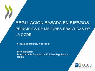 REGULACIÓN BASADA EN RIESGOS:
PRINCIPIOS DE MEJORES PRÁCTICAS DE
LA OCDE
Ciudad de México, 9-11 junio
Nick Malyshev
Director de la División de Política Regulatoria
OCDE
 
