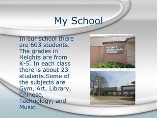 My School In our school there are 603 students. The grades in Heights are from K-5. In each class there is about 23 students.Some of  the subjects are Gym, Art, Library, Chinese, Technology, and Music. 