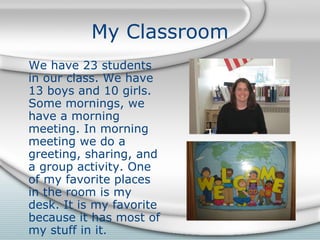 My Classroom We have 23 students in our class. We have 13 boys and 10 girls. Some mornings, we have a morning meeting. In morning meeting we do a greeting, sharing, and a group activity. One of my favorite places in the room is my desk. It is my favorite because it has most of my stuff in it . 