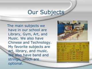 Our Subjects The main subjects we have in our school are Library, Gym, Art, and Music. We also have Chinese and Technology. My favorite subjects are art, library, and music. We also have band and strings, which are optional.   