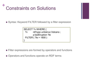 +

Constraints on Solutions


Syntax: Keyword FILTER followed by a filter expression
SELECT ?v WHERE {
?v
rdf:type umbel-...