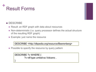 +

Result Forms


DESCRIBE


Result: an RDF graph with data about resources



Non-deterministic (i.e. query processor ...