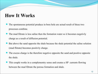 How It Works
 The spontaneous potential produce in bore hole are actual result of these two

  processes combine.
 The mud filtrate is less saline then the formation water so it becomes negetivly

  charge as a result of diffusion potential.
 But above the sand opposite the shale because the shale potential the saline solution

  (mud flitrate) becomes positivly charge.
 The excess charge is the therefore negetive opposite the sand and positive opposite

  the shale.
 This couple works in a complementry sense and creates a SP currents flowing

  between the mud filtrate the porous formation and shale.
                                                                                          12
 