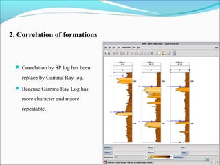 2. Correlation of formations



  Correlation by SP log has been

    replace by Gamma Ray log.
  Beacuse Gamma Ray Log has

    more character and maore
    repeatable.




                                    26
 