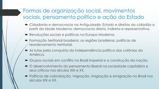 Formas de organização social, movimentos
sociais, pensamento político e ação do Estado
 Cidadania e democracia na Antiguidade; Estado e direitos do cidadão a
partir da Idade Moderna; democracia direta, indireta e representativa.
 Revoluções sociais e políticas na Europa Moderna.
 Formação territorial brasileira; as regiões brasileiras; políticas de
reordenamento territorial.
 As lutas pela conquista da independência política das colônias da
América.
 Grupos sociais em conflito no Brasil imperial e a construção da nação.
 O desenvolvimento do pensamento liberal na sociedade capitalista e
seus críticos nos séculos XIX e XX.
 Políticas de colonização, migração, imigração e emigração no Brasil nos
séculos XIX e XX.
 
