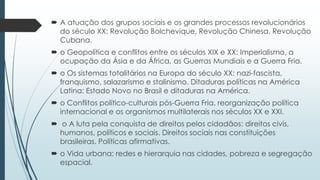  A atuação dos grupos sociais e os grandes processos revolucionários
do século XX: Revolução Bolchevique, Revolução Chinesa, Revolução
Cubana.
 o Geopolítica e conflitos entre os séculos XIX e XX: Imperialismo, a
ocupação da Ásia e da África, as Guerras Mundiais e a Guerra Fria.
 o Os sistemas totalitários na Europa do século XX: nazi-fascista,
franquismo, salazarismo e stalinismo. Ditaduras políticas na América
Latina: Estado Novo no Brasil e ditaduras na América.
 o Conflitos político-culturais pós-Guerra Fria, reorganização política
internacional e os organismos multilaterais nos séculos XX e XXI.
 o A luta pela conquista de direitos pelos cidadãos: direitos civis,
humanos, políticos e sociais. Direitos sociais nas constituições
brasileiras. Políticas afirmativas.
 o Vida urbana: redes e hierarquia nas cidades, pobreza e segregação
espacial.
 