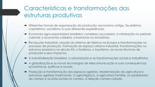 Características e transformações das
estruturas produtivas
 Diferentes formas de organização da produção: escravismo antigo, feudalismo,
capitalismo, socialismo e suas diferentes experiências.
 Economia agro-exportadora brasileira: complexo açucareiro; a mineração no período
colonial; a economia cafeeira; a borracha na Amazônia.
 Revolução Industrial: criação do sistema de fábrica na Europa e transformações no
processo de produção. Formação do espaço urbano-industrial. Transformações na
estrutura produtiva no século XX: o fordismo, o toyotismo, as novas técnicas de
produção e seus impactos.
 A industrialização brasileira, a urbanização e as transformações sociais e trabalhistas.
 A globalização e as novas tecnologias de telecomunicação e suas consequências
econômicas, políticas e sociais.
 Produção e transformação dos espaços agrários. Modernização da agricultura e
estruturas agrárias tradicionais. O agronegócio, a agricultura familiar, os assalariados
do campo e as lutas sociais no campo. A relação campo-cidade.
 